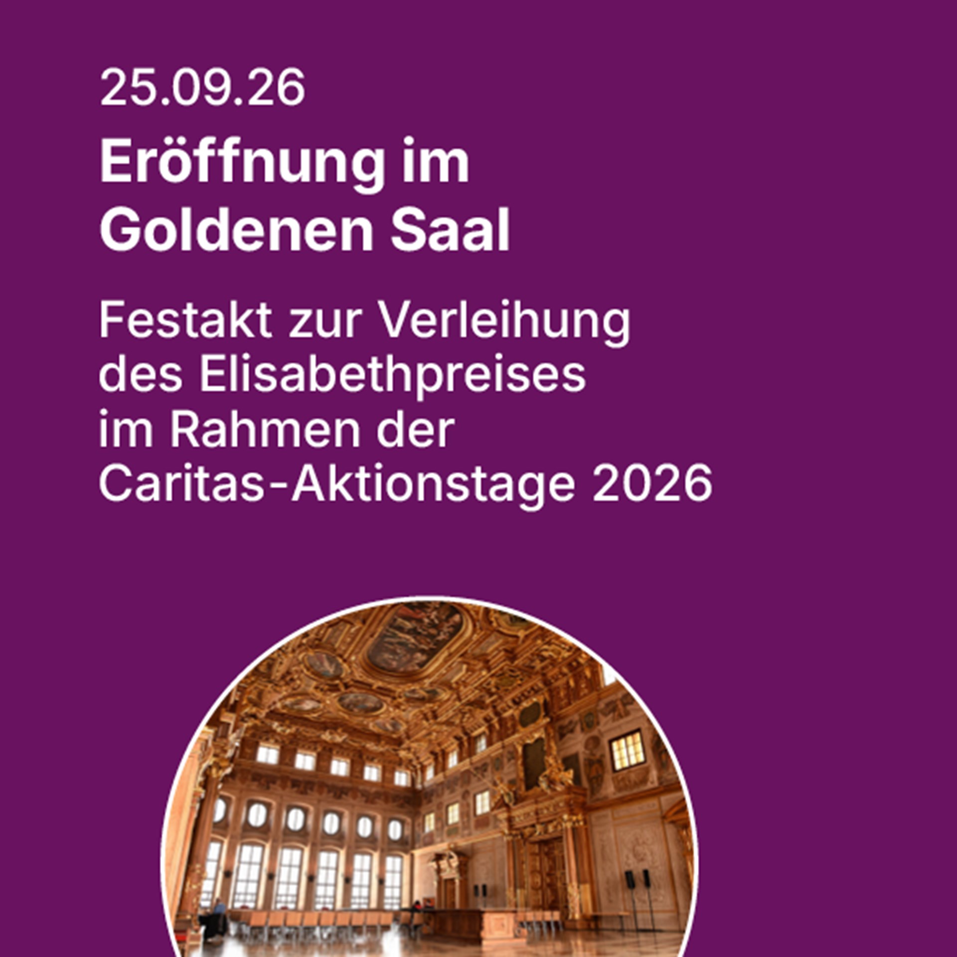 Auf lila Hintergrund steht in weißer Schrift das Datum 25.09.2026 und der Informationstext Eröffnung im Goldenen Saal - Festakt zur Verleihung des Elisabethpreises im Rahmen der Caritas-Aktionstage 2026.  Unter dem Text wird ein kreisrundes Foto vom Goldenen Saal im Rathaus der Stadt Augsburg mit seiner prächtigen Gestaltung gezeigt. 