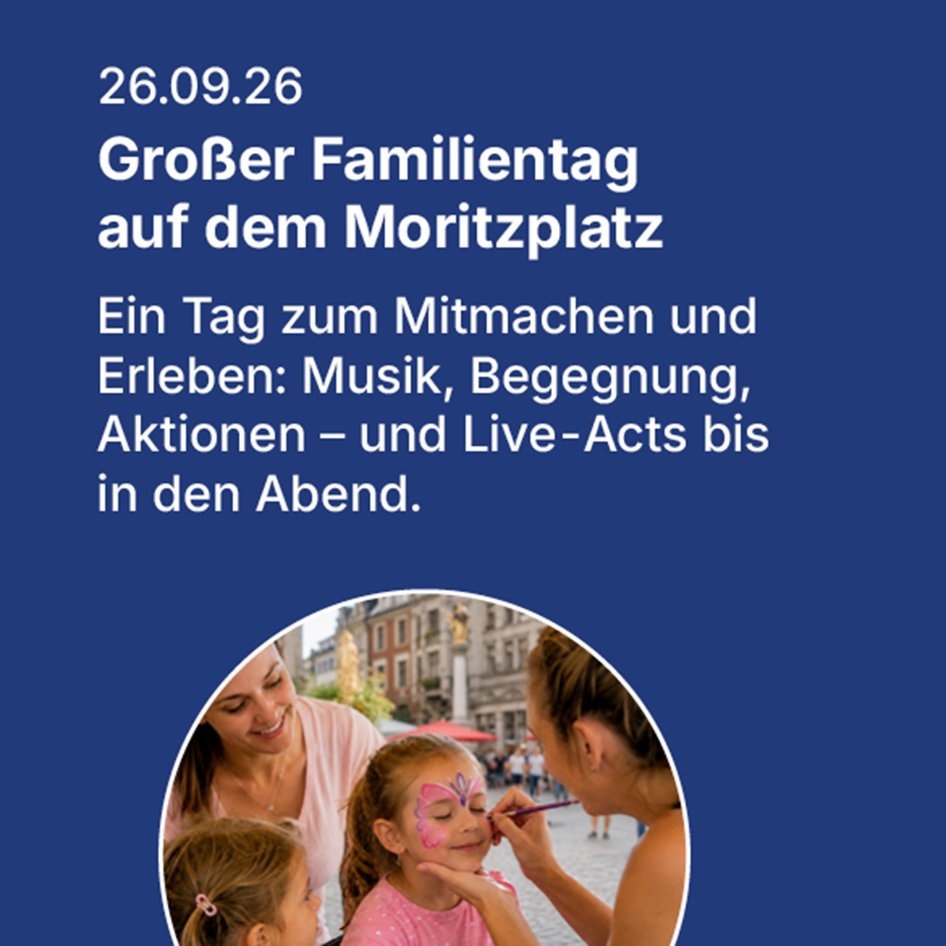 Auf blauem Hintergrund steht in weißer Schrift das Datum 26.09.2026 und der Informationstext Großer Familientag auf dem Moritzplatz. Ein Tag zum Mitmachen und Erleben: Musik, Begegnung, Aktionen - und Live-Acts bis in den Abend. Darunter sieht man ein kreisrundes Bild mit zwei jungen Frauen und zwei Kindern. Ein Kind lässt sich gerade das Gesicht mit Zeichnungen schminken. 